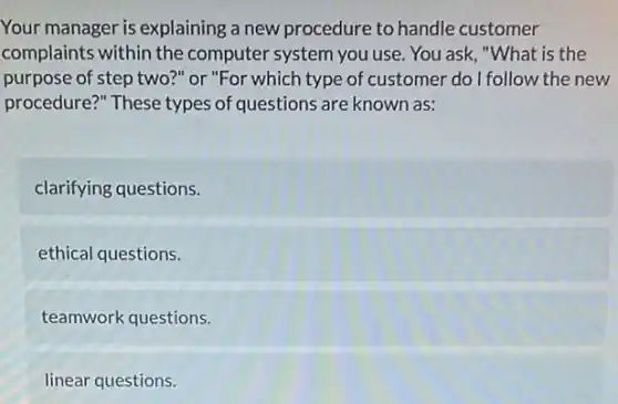 Your manager is explaining a new procedure to handle customer
complaints within the computer system you use . You ask, "What is the
purpose of step two?"or "For which type of customer do I follow the new
procedure?" These types of questions are known as:
clarifying questions.
ethical questions.
teamwork questions.
linear questions.