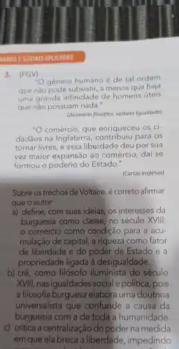 MANAS E SOCIAIS APLICADAS
3 . (FGV)
"O gênero humano é de tal ordem
que não pode subsistir . a menos que haja
uma grande infinidade de homens úteis
que não possuam nada."
(Dicionário filosófico.verbete Igualdade)
"O comércio , que enriqueceu os ci-
dadãos na Inglaterra , contribuiu para os
tornar livres , e essa liberdade deu por sua
vez maior expansão ao comércio : daí se
formou o poderio do Estado."
(Cartas inglesas)
Sobre OS trechos de Voltaire , e correto afirmar
que o autor
a)define , com suas ideias , OS interesses da
burguesia como classe , no século XVIII:
comércio como condição para a acu-
mulação de capital , a riqueza como fator
de liberdade e do poder de Estado e a
propriedade ligada a desigualdade.
b) crê , como filósofo iluminista do século
XVIII , nas igualdades social e política , pois
a filosofia burguesa elabora uma doutrina
universalista que confunde a causa da
burguesia com a de toda a humanidade.
C)critica a centralização do poder na medida
em que ela breca liberdade , impedindo