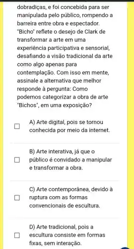 manipulada pelo público , rompendo a
barreira entre obra e espectador.
"Bicho" reflete o desejo de Clark de
transformar a arte em uma
experiência participativa e sensorial,
desafiando a visão tradicional da arte
como algo apenas para
contemplaçãc ). Com isso em mente,
assinale a alternativa que melhor
responde à pergunta: Como
podemos categorizar a obra de arte
"Bichos", em uma exposição?
A) Arte digital pois se tornou
conhecida por meio da internet.
B) Arte interativa , já que o
público é convidado a manipular
e transformar a obra.
C) Arte contemporânea , devido à
ruptura com as formas
convencionais de escultura.
D) Arte tradicional, pois a
escultura consiste em formas
fixas, sem interação.