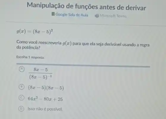 Manipulação de funções antes de derivar
g(x)=(8x-5)^2
Como você reescreveria g(x) para que ela seja derivável usando a regra
da potência?
Escolha 1 resposta:
A
(8x-5)/((8x-5)^-1)
B (8x-5)(8x-5)
C 64x^2-80x+25
D Isso não é possível.