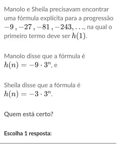 Manolo e Sheila precisav am encontrar
uma fórmula explícita para a progressão
-9,-27,-81,-243,ldots  na qual o
primeiro termo deve ser h(1)
Manolo disse que a fórmula é
h(n)=-9cdot 3^n
Sheila disse que a fórmula é
h(n)=-3cdot 3^n
Quem está certo?
Escolha 1 resposta: