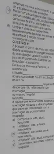 Manteripamentos de de pimizando o us
(C) Manter mean boa higiene das mãos
Samo uso de EPIS em todas as
Lituacbes de assistem a saúde.
precaução padre
desinfetar superficies
assistencia a saúde quando
assigentemente tocadas em áreas d
cisivelmente sujas.
QUESTÃO 11:
A portaria n^circ 2616 de maio de 1998
dispōe a respeito da obrigatoriedade
painanutenção pelos hospitase da
pais do Programa de Controle de
Infecções Hospitalares.
De acordo com essa Portaria,
considerada
infecção __
aquela constatada ou em incubação
no ato da
__
desde que não relacionada com
__
__
é aquela que se manifesta durante a
internação ou após a alta hospitalar,
que pode ser relacionada com a
internação ou procedimento
hospitalar.
a) Comunitária, alta, atual,
hospitalar.
b) Hospitalar, alita, anterior,
comunitária
c) Hospitalar, admissão atual,
comunitária.
d) computalar.alta, atual, comunitári