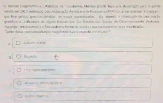 Manual Diagnóstico e Estatistico de Transtomos Mentais (DSM) teve sua atualização para a quinta
versão em 2013, publicado pela Associação Americana de Psiquiatria (APA). Uma das grandes mudanças
que tem gerado grandes debates nos meios especializados - diz respeito a introdução de uma noção
gradativa e unificadora de alguns transtornos: Os Transtornos Globais de Desenvolvimento (Autismo
Asperger, entre outros)e a Esquizofrenia foram os quadros que incorporaram essa modificação
Diante dessa nova classificação diagnóstica qual o conceito introduzido?
square  Autismo infantil
Espectro
Linguagem delirantes
Atraso na interação social
Hábitos motores