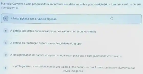 Manuela Carneiro é uma pesquisadora importante nos debates sobre povos originários. Um dos centros de sua
abordagem é:
A A força politica dos grupos indigenas.
B A defesa das datas comemorativas e dos valores de reconhecimento.
C A defesa da reparação histórica e da fragilidade do grupo.
D A ressignificação da cultura dos p povos originarios, para que sejam guardadas em museus.
protagonismo e re reconhecimento dos valores, das culturas e das formas de desenvolvimento dos
povos indigenas.