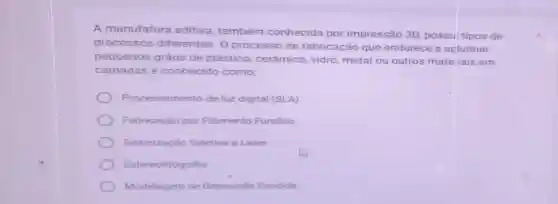 A manufatura aditiva, também conhecida por impressão 3D possui tipos de
processos diferentes. 0 processo de fabricação que endurece e aglutinar
pequenos grãos de plástico , cerâmica, vidro metal ou outros mate iais em
camadas é conhecido como:
Processamento de luz digital (SLA)
Fabricação por Filamento Fundido
Sinterizaçǎo Seletiva a Laser
Estereolitografia
Modelagem de Deposição Fundida