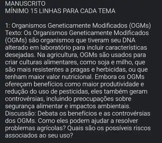 MANUSCR ITO
1: Org janismos Geneticam dificados (OGMs)
Texto: Os Organismc )s Geneticam ente Modificados
(OGMs) são organismos que tiveram seu DNA
alterado em laboratório para incluir caracterís'ticas
desejadas. Na agricultura, OGMs são usados para
criar culturas alimentar es, como soja e milho , que
são mais resistentes a pragas e herbicidas, ou que
tenham maior valor nutricional.Embora os OGMs
ofereçam benefícios como maior produtividade e
reducão do uso de pesticidas, eles também geram
controvérsi as, incluindo preocupações sobre
segurança alimentar e impactos ambientais.
Discussão: Debata os beneficios e as controvérsias
dos OGMs. Como eles podem ajudar a resolver
problemas agrícolas? Quais são os possíveis riscos
associados ao seu uso?