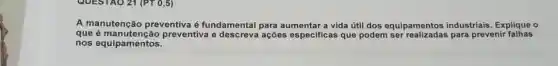 A manutenção preventiva é fundamental para aumentar a vida útil dos equipamentos industriais. Explique o
que preventiva e ações especificas que podem para prevenir falhas
nos equipamentos.