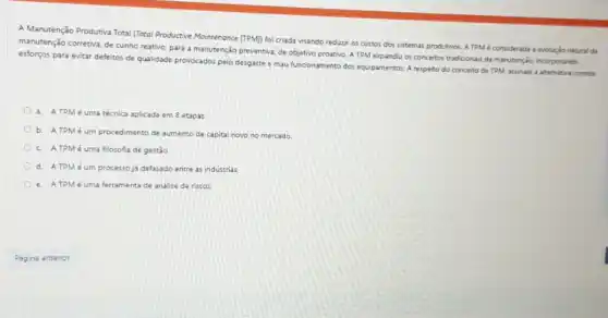 A Manutenção Produtiva Total (Totol Productive Mointenance (TPM) foi criada visando reduzir os custos dos sistemas produtivos A TPM é considerada a evolução natural da
manutenção corretiva, de cunho reativo, para a manutenção preventiva, de objetivo proativo A TPM expandiu os conceitos tradicionais da manutençio incorporando
esforgos para evitar defeitos de qualidade provocados pelo desgaste e mau funcionamento dos equipamentos. A respeito do conceito de TPM assinale a alternativa correta
a. A TPM é uma técnica aplicada em 8 etapas
b. ATPMé um procedimento de aumento de capital novo no mercado
c. A TPM é uma filosofia de gestão
d. A TPM é um processo já defasado entre as industrias
e. A TPM é uma ferramenta de análise de riscos