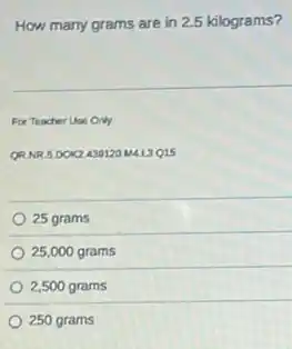 How many grams are in 2.5 kilograms?
For Teacher Use Only
QRNR 5.DOK2439120 MAL3Q15
25 grams
25,000 grams
2,500 grams
250 grams