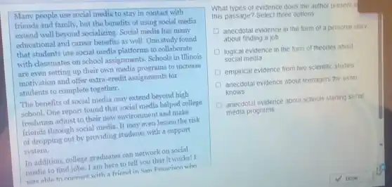 Many people use social media to stay in contact with
friends and family, but the benefits of using social media
extend well beyond socializing. Social media has many
educational and career benefits as well. One study found
that students use social media platforms to collaborate
with classmates on school assignments. Schools in Illinois
are even setting up their own media programs to increase
motivation and offer extra -credit assignments for
students to complete together.
The benefits of social media may extend beyond high
school. One report found that social media helped college
freshmen adjust to their new environment and make
friends through social media. It may even lessen the risk
of dropping out by providing students with a support
system.
In addition, college graduates can network on social
media to find jobs I am here to tell you that it works! I
was able to connect with a friend in San Francism who
What types of evidence does the author present in
this passage? Select three options
anecdotal evidence in the form of a personal story
about finding a job
D logical evidence in the form of theories about
social media
empirical evidence from two scientific studies
anecdotal evidence about teenagers the writer
knows
D anecdotal evidence about schools starting social
media programs