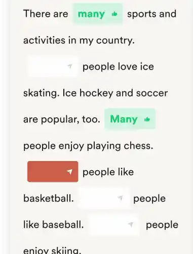 There are many sports and
activities in my country.
square  people love ice
skating . Ice hockey and soccer
are popular , too.
people enjoy playing chess.
square 
square  people
people like
basketball.
like baseball. square  people