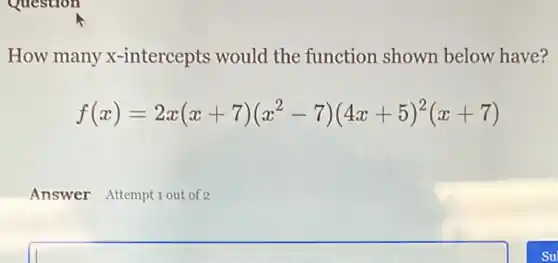 How many x -intercepts would the function shown below have?
f(x)=2x(x+7)(x^2-7)(4x+5)^2(x+7)
Answer Attempt 1 out of 2