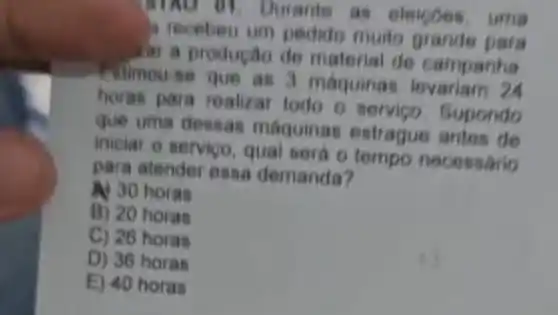 MAO 01. Durante as eleigoes, uma
a recebeu um pedido multo grande para
lat a productio de material de campanha
Filmou-se que as 3 máquinas levariam 2
horas para realizar todo o servico Bupondo
que uma densas maquinas estrague
iniciar o servico, qual será o tempo necessario
para atender essa demanda?
30 30 horas
B) 20 horas
C) 26 horas
D) 36 horas
E) 40 horas