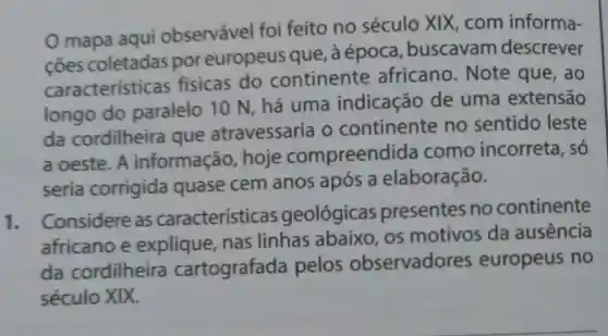 mapa aqui observável foi feito no século XIX com informa-
coes coletadas por europeus que, à época , buscavam descrever
características fisicas do continente africano . Note que , ao
longo do paralelo 10 N, há uma indicação de uma extensão
da cordilheira que atravessaria o continente no sentido leste
a oeste. A informação hoje compreenc lida como incorreta, só
seria corrigida quase cem anos após a elaboração.
1.
Considere as características geológicas presentes no continente
africano e explique nas linhas abaixo, os motivos da ausencia
da cordilheira cartografada pelos observadores europeus no
século XIX.