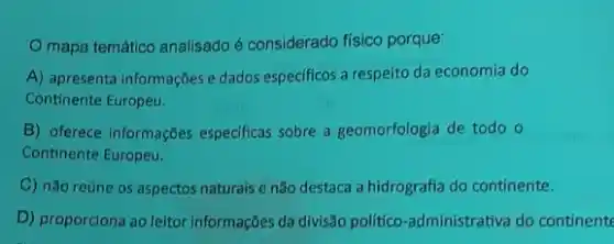 mapa temático analisado é considerado físico porque:
A) apresenta informações e dados especificos a respeito da economia do
Continente Europeu.
B) oferece informações especificas sobre a geomorfologia de todo o
Continente Europeu.
C) não reúne os aspectos naturais e não destaca a hidrografia do continente.
D) proporciona ao leitor informações da divisão politico administrativa do continente