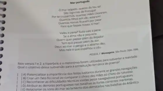 Mar português
Omar salgado, quanto do teusal
Sao lagrimas de Portugall
Por te cruzarmos. quantas maes choraram.
nihos em vào rezaram!
Quantas noivas ficaram pormasi
Para que fosses nosso o mar!
Valeu a pena? Tudo vale a pena
Se a alma nǎo é pequena.
Quem quer passar além do Bojador
Tem que passar além da dor.
Deus ao mar o origo e o abismo deu.
Mas nele é que espelhou o céu.
PESSOA F Mensogens 500 Paula: Difel 1986
Nosversos 1e2 a hipérbole e a metonimia foram utilizadas para subverter a realidade.
Qual o objetivo dessa subversão para a constitulção remática do
1A) Potencializar a importancia dos feitos lusitanos durante as grandes navegaçōes.
[B) Criar um fato ficcional ao comparar o choro das maes ao choro
(C) Reconhecer as dificuldades menicas vividas pelos navegadores
[E) Relacionar os sons do marao lamento dos derrotados nas batalhas do Atlântico.
D) Atribuir as derrotas portuguesas nas batalhas astartes