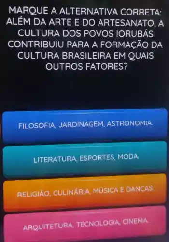 MAR QUE A ALTERNA TIVA C ORRE TA:
ALÉM DA ARTE E DO AR TESANA TO. A
CULTUR A DOS POVOS IORU BÁS
CONT RIBUIU PARA A FOR MACAO DA
CULTU RA BR ASILE IRA EM Q UAIS
OUTR OS FA TORES?
FILOSOFIA JARDINAGEM , ASTRONOMIA.
LITERATURA ESPORTES MODA.
RELIGIÃO , CULINARIA MUSICA E DANCAS.
ARQUITETURA TECNOLOGIA,
CINEMA.