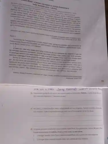 mara Klink: a jovem navegadora rompe fronteiras e
viaja sozinha para o
Em junho, essa desbravadora da iniclativa UNESCO Green Citizens navegard socinha para O Ártico.
onde vai morar por 9 meses Seu objetivo?Ir o mais longo que puder usando o minimo possivel. Em2021
Tamara Klink se tomou a brasileira mais jovem a cruzar o Atlântico sozinha.
Partindo da Franca em urn veleiro de 26 pés comprado pelo preço de uma bicicleta, 3 meses
e 7 mil milhas depois, ela chegou ao Brasil. Tamara viaja com sua familia desde criança, mas
sempre sonhou em "navegar consigo mesma". Essa jornada surpreendente permittu que ela so
reconectasse com a natureza e atuasse como uma inspiração para navegadoreg de todo o mundo.
A jovem velejadora e escritora enfronta agora o seu próximo desaflo, embarear no primeiro
projeto realizado por uma mulher para passar o inverno inteiro om total autonomia. Em meados
de junho, ela partir da costa oeste da Pranca e navegará por 2 meses e 3 mil milhas até che-
gar a Groenlandia, onde passará 9 meses vivendo de forma autossuficiente no mar congelado.
[...]
Disponivel em: https://www.unosco org/puarticlestamara-Alink-jovem mavegadora-rompe-fronteiras-e-vials
sotinha para-o-artios. Acesso em 29 set. 2023
Texto 2
Entrevista de Tamara Klink a revista digital Colab portal de contetidos do Laboratório de
Comunicação Digital da Faculdade de Comunicação o Artes da Pontificia Universidade Catoli-
ca de Minas Gerais (FCA / PUC Minas)
[...]
A meu ver, uma das colsas que torna a história da sua travessia tão especial é que ela
foi contada enquanto acontecla, através das rodes sociais e dos diárlos que você escrevia.
Oprincipal assunto dos seus textos 6 o mare as suas viagens. Como vocé về a relação entre
escrever e navegar? Vocé pensa em escrever sobre outros temas ou escrever ticção?
Foram os relatos dos meus pais e os livros de viajantes que me permitiram desejar nave-
gar. Eu não teria tido esse desejo sem os textos, nem acreditaria que era possivel. Acho que e
obrigação de quem tem o privilégio 'e repreeader sobre um sonho, deixar os relatos sobre o
caminho. Além disso, o texto me ajuda a encontrar palavras para sensaçoes a intençoes que
não consigo digerir. Náo consequiria escrever sem navegar, nem navegar sem escrever.
[...]
TOMAZ, Helena Fernandes Disponivel em: https://blogfer pucminas bricolab/entrevistat
-tamara-klink
em: 29 set. 2023
b) No primeiro parágrafo do texto1, para evitar repetir o substantivo Tamara, o autor lang maio de
dois recursos linguisticos Transcreva-os aqui.
__
c) sua resposta. Copie as expressões em que essa marca fica evidente na voz das duas.
__
.
d) Os textos possuem propósitos
fidade comunicativa da noticia e Epara a finalidade da entrevista.
(
Divulgar opinião sobre fatose assuntos especificos sobo ponto de vista subjetivo.
) Divulgar fatose acontecimentos reais, sob o ponto de vista objetivo.