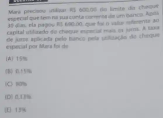 Mara precisou utilizar RS600,00
do limite do cheque
especial que tem na sua conta corrente de um banco. Após
30 dias, ela pagou RS690,00 que foi o valor referente ao
capital utilizado do cheque especial mais os juros. A taxa
de juros aplicada pelo banco pela utilização do cheque
especial por Mara foi de
(A) 15% 
(B) 0,15% 
(C) 90% 
(D) 0,13% 
(E) 13%