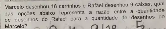 Marcelo desenhou 18 carrinhos e Rafael desenhou 9 caixas, qual
das opçōes abaixo representa a razão entre a quantidade
de desenhos do Rafael para a quantidade de desenhos do
Marcelo?