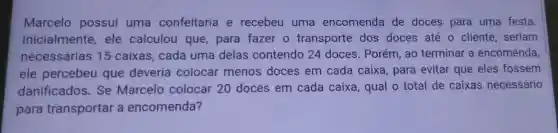 Marcelo possui uma confeitaria e recebeu uma encomenda de doces para uma festa
Inicialmente ele calculou que, para fazer o transporte dos doces até o cliente, seriam
necessárias 15 caixas, cada uma delas contendo 24 doces. Porém, ao terminar a encomenda
ele percebeu que deveria colocar menos doces em cada caixa, para evitar que eles fossem
danificados. Se Marcelo colocar 20 doces em cada caixa, qual o total de caixas necessário
para transportar a encomenda?