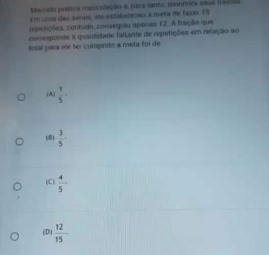 Marcelo pratica musculação e para tanto monitora seus treinos.
Em uma das séries, ele estabeleceu a meta de fazer 15
repeticoes,contudo , conseguiu apenas 12. A fração que
corresponde à quantidade faltante de repetições em relação ao
total para ele ter cumprido a meta foi de
(A) (1)/(5) -
(B) (3)/(5)
(C) (4)/(5)
(D) (12)/(15)