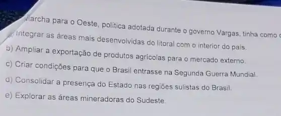 Marcha para o Oeste politica adotada durante o governo Vargas, tinha como
integrar as áreas mais desenvolvidas do litoral com o interior do pais.
b) Ampliar a exportação de produtos agricolas para o mercado externo.
c) Criar condições para que o Brasil entrasse na Segunda Guerra Mundia!
d) Consolidar a presença do Estado nas regiōes sulistas do Brasil.
e) Explorar as áreas mineradoras do Sudeste.