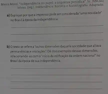 Marco Morel, "Independência no papel: a imprensa periódica".In
Istvan. (org). Independência: historia historiografia. Adaptado.
a) Explique por que a imprensa pode ser considerada "uma novidade"
no Brasilà época da independência.
__
b) O textose refere a "outras dimensōes daquela sociedade que aliava
permanências e mutações. Dê dois exemplos dessas dimensões,
relacionando-as como "início da edificação da ordem nacional" no
Brasil da época de sua independência.
__