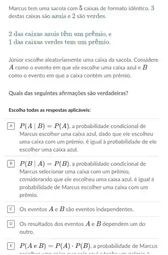 Marcus tem uma sacola com 5 caixas de formato idêntico. 3
destas caixas são azuis e 2 são verdes.
2 das caixas azuis têm um prêmio , e
1 das caixas verdes tem um prêmio.
Júnior escolhe aleatoriament uma caixa da sacola.. Considere
A como o evento em que ele escolhe uma caixa azule B
como o evento em que a caixa contém um prêmio.
Quais das seguintes afirmações são verdadeiras?
Escolha todas as respostas aplicáveis:
A P(Avert B)=P(A) . a probabilidade condicional de
Marcus escolher uma caixa azul , dado que ele escolheu
uma caixa com um prêmio, é igual à probabilidade de ele
escolher uma caixa azul.
B P(Bvert A)=P(B) , a probabilidade condicional de B
Marcus selecionar uma caixa com um prêmio,
considerando que ele escolheu uma caixa azul, é igual à
probabilidade de Marcus escolher uma caixa com um
prêmio.
Os eventos A e B são eventos independentes.
D Os resultados dos eventos A e B dependem um do D
outro.