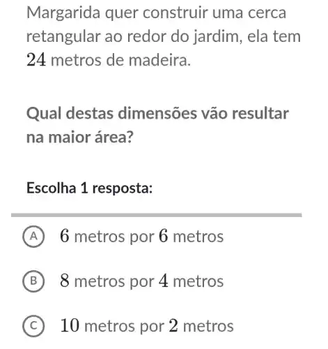 Margarida quer construir uma cerca
retan gular ao redor do jardim, ela tem
24 metros de madeira.
Qual destas dimensões v ão resultar
na maior área?
Escolha 1 resposta:
A 6 metros por 6 metros
B 8 metros por 4 metros
C 10 metros por * 2 metros