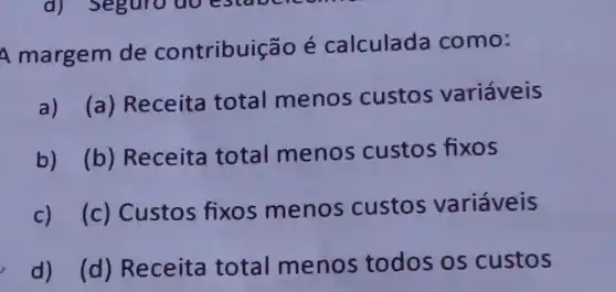 A margem de contribuição é calculada como:
a) (a) Receita total menos custos variáveis
b) (b) Receita total menos custos fixos
c) (c) Custos fixos menos custos variáveis
d) (d) Receita total menos todos os custos