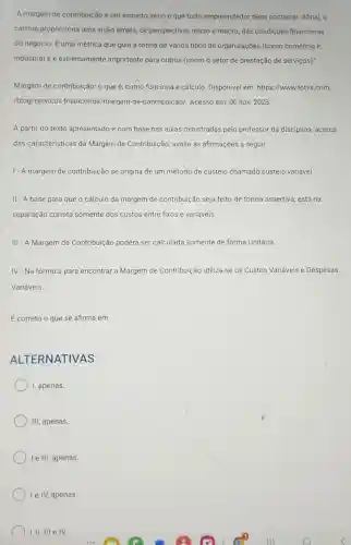 "A margem de contribuição é um assunto sério e que todo empreendedor deve conhecer. Afinal, o
cálculo proporciona uma visão ampla, de perspectivas micro e macro das condições financeiras
do negócio. É-uma métrica que guia a rotina de vários tipos de organizações (como comércio e
indústria) e é extremamente importante para outros (como o setor de prestação de serviços)."
Margem de contribuição: 0 que é, como funciona e cálculo. Disponivel em https://www.totvs.com
/blog/servicos financeiros/margem-de -contribuicao/. Acesso em : 06 nov. 2023.
A partir do texto apresentado e com base nas aulas ministradas pelo professor da disciplina acerca
das caracteristicas da Margem de Contribuição avalie as afirmações a seguir:
1- A margem de contribuição se origina de um método de custeio chamado custeio variável
II - A base para que o cálculo da margem de contribuição seja feito de forma assertiva, está na
separação correta somente dos custos entre fixos e variáveis.
III - A Margem de Contribuição poderá ser calculada somente de forma Unitária.
IV-Na fórmula para encontrar a Margem de Contribuição utiliza-se os Custos Variáveis e Despesas
Variáveis
É correto o que se afirma em:
ALTERNATIVAS
I, apenas.
III, apenas
le III, apenas.
le IV, apenas.
1. II. III e IV