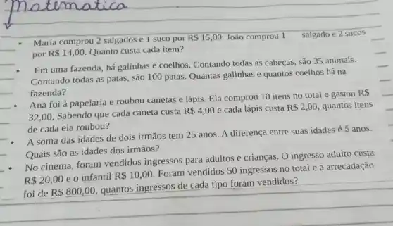 Maria comprou 2 salgados e 1 suco por
R 15,00 João comprou 1 salgado e 2 sucos
por R 14,00 Quanto custa cada item?
__ Contando todas as patas, são 100 patas Quantas galinhas e quantos coelhos há na
Em uma fazenda, há galinhas e coelhos Contando todas as cabeças, são 35 animais.
__ fazenda?
__
Ana foi à papelaria e roubou canetas e lápis. Ela comprou 10 itens no total e gastou
RS
__ 32,00
Sabendo qúe cada caneta custa
R 4,00 e cada lápis custa R 2,00 quantos itens
de cada ela roubou?
__
A soma das idades de dois irmãos tem 25 anos. A diferença entre suas idades é 5 anos.
__ Quais são as idades dos irmãos?
No cinema, foram vendidos ingressos para adultos e crianças. O ingresso adulto custa
R 20,00 e o infantil R 10,00
Foram vendidos 50 ingressos no total e a arrecadação
foi de R 800,00
quantos ingressos de cada tipo foram vendidos?