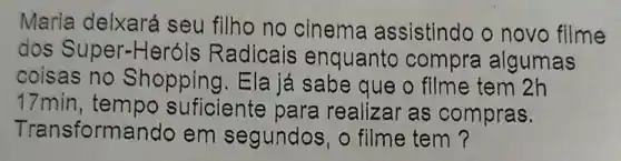 Maria delxará seu filho no cinema assistindo o novo filme
dos Super-He róis Radicais enquanto compra algumas
coisas no Shopping.Ela já sabe que o filme tem 2h
17min, tempo suficiente para realizar as compras.
Transformando em segundos o filme tem?