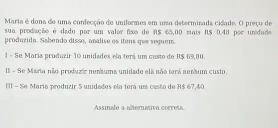 Maria é dona de uma confecção de uniformes em uma determinada cidade O preço de
sua produção é dado por um valor fixo de R 65,00 mais R 0,48 por unidade
produzida. Sabendo disso analise os itens que seguem.
I-Se Maria produzir 10 unidades ela terá um custo de R 69,80.
II - Se Maria não produzir nenhuma unidade elà não terá nenhum custo.
III - Se Maria produzir 5 unidades ela terá um custo de R 67,40
Assinale a alternativa correta.