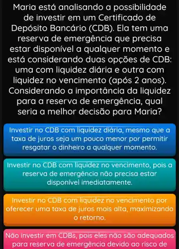 Maria está analisando a possibilidade
de investir em um Certificado de
Depósito Bancário (CDB). Ela tem uma
reserva de emergênc ia que precisa
estar disponive I a qualquer momento e
está consider ando duas opçōes de CDB:
uma com liquidez : diária e outra com
liquidez no vencimento (após 2 anos).
Considerando a importancia da liquidez
para a reserva de emergêncio , qual
seria a melhor decisão para Maria?
Investir no CDB com liquidez diária , mesmo que a
taxa de juros seja um pouco menor por permitir
resgatar o dinheiro a qualquer momento.
Investir no CDB com liquidez no vencimento , pois a
reservade emergência não precisa estar
disponivel imediatamente.
Investir no CDB com liquidez no vencimento po
oferecer uma taxa de juros mais alta , maximizando
retorno.
Não investir em CDBs, pois eles não sao adequados
para reserva de emergência devido ao risco de