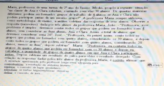 Maria, professora de uma turma de 2^circ  ano do Ensino Médio.propôs a seguinte situação:
"na classe de Ana e Clara estudam, c ontando com clas 30 alunos. De quantas maneiras
differentes podem ser formados grupos de trabalho de 4 alunos se Ana e Clara nǎo
podem participar juntas de um mesmo grupor" A professora Mana sempre utilizava,
como metodologia de ensino a analise coletiva das respostas de seus alunos. Observe a
resposta (raciocínio)dada por três alunos da professora Maria João - "Professora, esse
problema é simples: devemos contar todos os grupos que podem ser formados com 4
alunos, sem considerar as duas ahunas, Ana e Clara Assim o total de alunos que
devemos considerar seria 28'' José - "Professora, eu pensei assim: conto todos os
grupos que podem ser formados com quatro alunos,considerando os 30 alunos e depois
conto todos os grupos que podem ser formados com quatro alunos, considerando 28
alunos, menos as duas', depois subtraio". Marta -"Professora, su contania todos os
grupos de quatro alunos que podem ser formados com os 30 alunos e depois eu
calcularia a quantidade de grupos de quatro alunos cm que Ana e Clara
juntas. Depois subtraia um resultado do outro para obter o resultado desejado. Com
relação às respostas dadas pelos três alunos da professora Maria, é correto afirmar que
A atividade apresentada pelo professor Jorge sena adequada para
stualizas a resolução de gistemas lineares.
conceito de lugar geometrico.
introduar as razies trigono métricas clássicas.
conceito de área