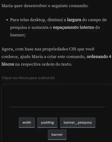 Maria quer desenvolver o seguinte comando:
- Para telas desktop , diminui a largura do campo de
pesquisa e aumenta o espaçamento interno do
banner;
Agora, com base nas propriedades CSS que você
conhece, ajude Maria a criar este comando , ordenando 4
blocos na respectiva ordem do texto.
Clique nos blocos para ordená-los
width
padding
banner __ pesquisa
banner