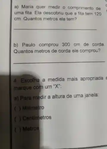 a) Maria quer medir o comprimento de
uma fita .Ela descobriu que a fita tem 120
cm Quantos metros ela tem?
__
b)Paulo comprou 300 cm de corda
Quantos metros de corda ele comprou?
__
4 . Escolha là medida mais apropriada
marque : com um
a) Para medir a altura de uma janela:
) Milímetro
)Centimetros
( ) Metros