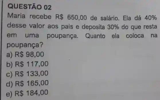 Maria recebe R 650,00 de salário . Ela dá 40% 
desse valor aos pais e deposita 30%  do que resta
em uma poupança . Quanto ela coloca na
poup anca?
R 98,00
b) R 117,00
c) R 133,00
d) R 165,00
e) R 184,00