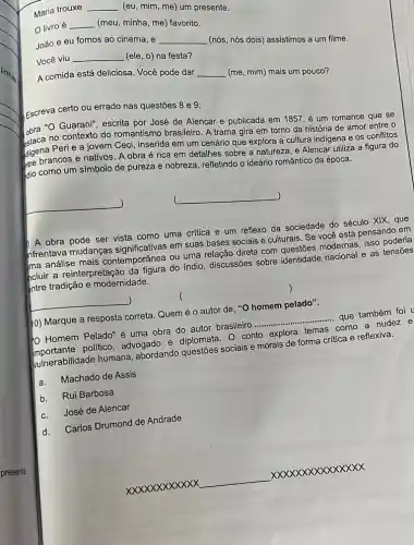 Maria trouxe
__ (eu, mim, me) um presente.
livro é __ (meu, minha, me) favorito.
João e eu fomos ao cinema, e __ (nós, nós dois) assistimos a um filme.
Você viu
__ (ele, o) na festa?
A comida está deliciosa Você pode dar __ (me, mim) mais um pouco?
Escreva certo ou errado nas questões 8 e 9:
obra "O Guaran", escrita por José de Alencar e publicada em 1857 é um romance que se
no contexto do romantismo brasileiro. A trama gira em torno da história de amor entre o
digena Peri e-a jovem Ceci, inserida em um cenário que explora a cultura indigena e os conflitos
tre brancos e nativos. A obra é rica em detalhes sobre a natureze , e Alencar utiliza a figura do
dio como um símbolo de pureza e nobreza refletindo o ideário romântico da época.
)
__ )
A obra pode ser vista como uma critica e um reflexo da sociedade do século XIX, que
nfrentava mudanças em suas bases sociais e culturais. Se vocé está pensando em
ma análise mais contemporânea ou uma bases direta com questōes modérnas isso poderia
ncluir a reinterpretação da faura do indio, discussões sobre identidade nacional e as
Intre tradição e modernidade.
)
10) Marque a resposta correta. Quem é o autor de, "O homem pelado".
10 Homem Pelado"uma obra do autor brasileiro
__
que também foi
politico, advogado e diplomata. 0 conto explora temas como a nudez e
vulnerabilidade humana abordando sociais e morais de forma crítica e reflexiva.
a.Machado de Assis
b.Rui Barbosa
c.José de Alencar
d.
Carlos Drumond de Andrade
xxxxxxxxxxx
__
xxxxxxxxxxxx