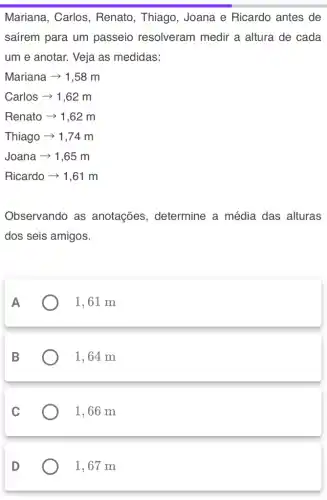 Mariana, Carlos , Renato, Thiago , Joana e Ricardo antes de
safrem para um passeio resolveram medir a altura de cada
um e anotar. Veja as medidas:
Mariana ­­­­→ 1,58 m
Carlos ­­­­→ 1,62 m
Renato > 1,62 m
Thiago ­­­­→ 1,74 m
Joana ­­­­→ 1,65 m
Ricardo ­­­­→ 1,61 m
Observando as anotações , determine a média das alturas
dos seis amigos.
A
1,61 m
B
1, 64 m
C
1,66 m
D
1, 67 m