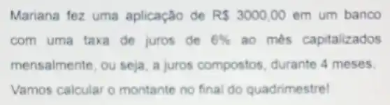 Mariana fez uma aplicação de R 3000,00 em um banco
com uma taxa de juros de 6%  ao mês capitalizados
mensalmente, ou seja a juros compostos durante 4 meses.
Vamos calcular o montante no final do quadrimestrel