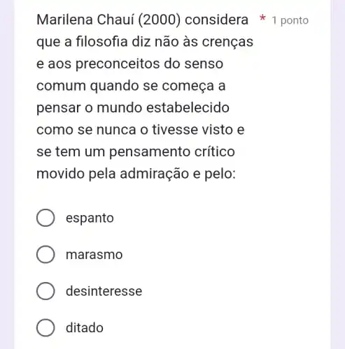 Marilena Chauí (2000) considera 1 ponto
que a filosofia diz não às crenças
e aos preconcei tos do senso
comum quando se começa a
pensar o mundo estabelecido
como se nunca o tivesse visto e
se tem um pensamento crítico
movido pela admiração e pelo:
espanto
marasmo
desinteresse
ditado