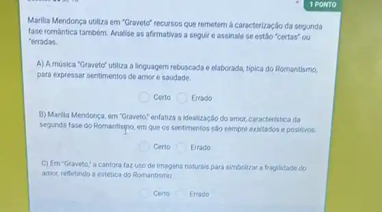 Marilia Mendonça utiliza em "Graveto" recursos que remetem a caracterização da segunda
fase romántica também. Analise as afirmativas a seguir e assinale se estão "certas"ou
"erradas.
A) A música "Graveto"utiliza a linguagem rebuscada e elaborada, típica do Romantismo.
para expressar sentimentos de amor e saudade.
Certo Errado
B) Marilia Mendonça, em "Graveto;" enfatiza a idealização do amor, característica da
segunda fase do Romantismo em que os sentimentos são sempre exaltados e positivos.
Certo Errado
C) Em "Graveto; a cantora faz uso de Imagens naturals para simbolizar a fragilidade do
amor, refletindo a estética do Romantismo
Certo	Errado