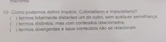 maritimo.
10- Como podemos definir Império , Colonialismo e Imperialismo?
() termos totalmente distantes um do outro, sem qualquer semelhança;
() termos distintos, mas com conteúdos relacionados;
() termos divergentes e seus conteúdos não se relacionam.