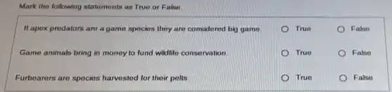 Mark the following statements as True or Falso.
If apox predators are a game species they are considered big game.
True
False
Game animals bring in money to fund wildlife consorvation.
True
False
Furbearers are species harvested for their polls.
True
False