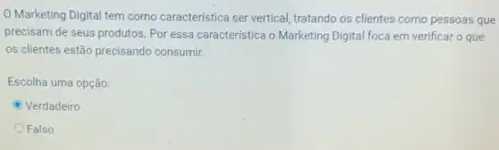 Marketing Digital tem como característica ser vertical, tratando os clientes como pessoas que
precisam de seus produtos Por essa característica o Marketing Digital foca em verificar o que
os clientes estão precisando consumir.
Escolha uma opção:
C Verdadeiro
Falso