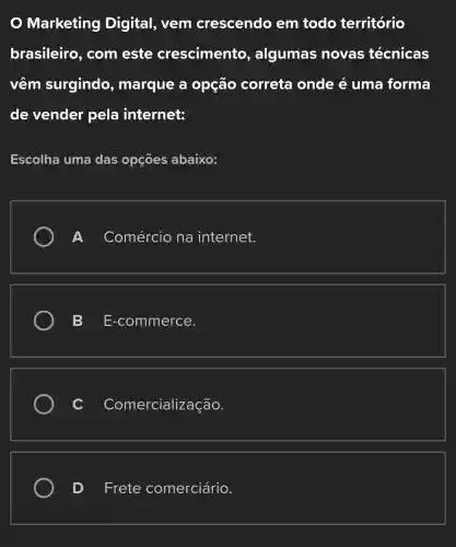 Marketing Digital, vem crescendo em todo território
brasileiro , com este crescimento , algumas novas técnicas
vêm surgindo , marque a opção correta onde é uma forma
de vender pela internet:
Escolha uma das opçōes abaixo:
Comércio na internet.
B E-commerce.
Comercialização.
D Frete comerciário.