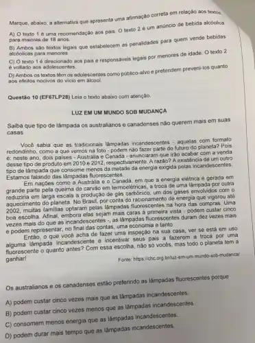 Marque, abaixo, a alternativa que apresenta uma afirmação correta em relação aos textos:
A) O texto 1 é uma recomendação aos pais. O texto 2 é um anúncio de bebida alcóolica
para maiores de 18 anos.
B) Ambos são textos legais que estabelecem as penalidades para quem vende bebidas
alcóolicas para menores.
C) O texto 1 é adorescente as pais e responsáveis legais por menores de idade. O texto 2
é voltado aos adolescentes.
D) Ambos os textos têm os adolescentes como público-alvo e pretendem preveni-los quanto
aos efeitos nocivos do vício em álcool.
Questão 10 (EF67LP28) Leia o texto abaixo com atenção.
LUZ EM UM MUNDO SOB MUDANGA
Saiba que tipo de lâmpada os australianos e canadenses não querem mais em suas
casas
Você sabia que as tradicionais lâmpadas incandescentes - aquelas com formato
redondinho, como a que vemos na foto -podem não fazer parte do futuro do planeta? Pois
é: neste ano, dois paises - Austrália e anunciaram que irão acabar com a venda
desse tipo de produto em 2010 e 2012, respectivamente. Arazão? A existência de um outro
tipo de lâmpada que consome menos da metade da energia exigida pelas incandescentes.
Estamos falando das lâmpadas fluorescentes.
Em nações como a Austrália e o Canadá em que a energia elétrica é gerada em
grande parte pela queima de carvão em termoelétricas a troca de uma lâmpada por outra
reduziria em larga escala a produção de gás carbônico, um dos gases envolvidos com o
aquecimento do planeta. No Brasil, por conta do racionamento de energia que vigorou até
2002, muitas familias optaram pelas lâmpadas fluorescentes na hora das compras . Uma
boa escolha. Afinal, embora elas sejam mais caras à primeira vista - podem custar cinco
vezes mais do que as incandescentes -, as lâmpadas fluorescentes duram dez vezes mais
e podem representar, no final das contas, uma economia e tanto.
Então, o que você acha de fazer uma inspeção na sua casa ver se está em uso
lâmpada incandescente e incentivar seus pais a fazerem a troca por uma
fluorescente o quanto antes'Com essa escolha, não só vocês, mas todo o planeta tem a
ganhar!
Fonte: https://chc.org.br/luzzzz -em-um-mundo-sob-mudancal
Os australianos e os canadenses estão preferindo as lâmpadas fluorescentes porque
A) podem custar cinco vezes mais que as lâmpadas incandescentes.
B) podem custar cinco vezes menos que as lâmpadas incandescentes.
C) consomem menos energia que as lâmpadas incandescentes.
D) podem durar mais tempo que as lâmpadas incandescentes.